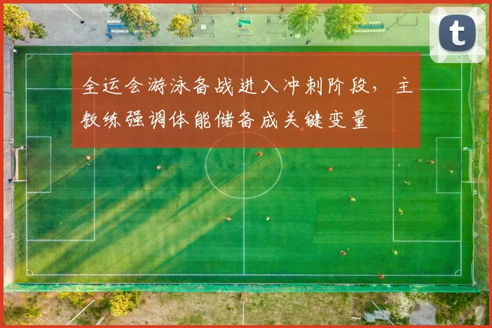 全运会游泳备战进入冲刺阶段，主教练强调体能储备成关键变量
