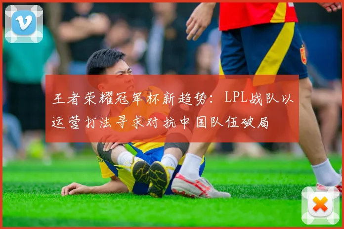 王者荣耀冠军杯新趋势：LPL战队以运营打法寻求对抗中国队伍破局