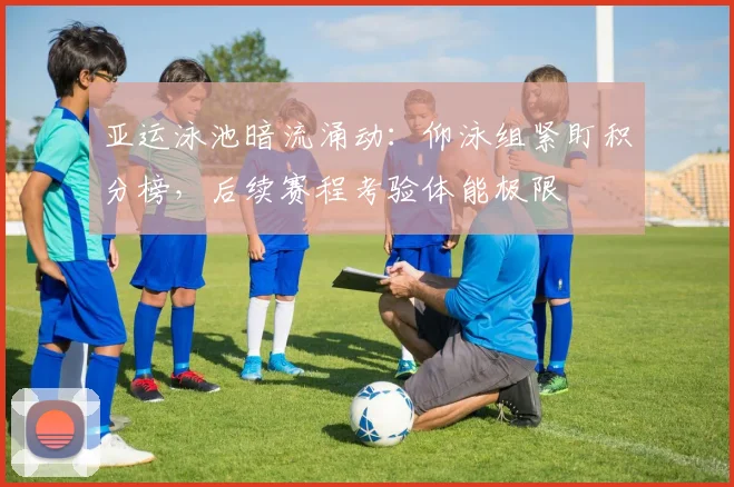 亚运泳池暗流涌动：仰泳组紧盯积分榜，后续赛程考验体能极限