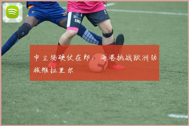 中立场硬仗在即，海港挑战欧洲劲旅维拉里尔