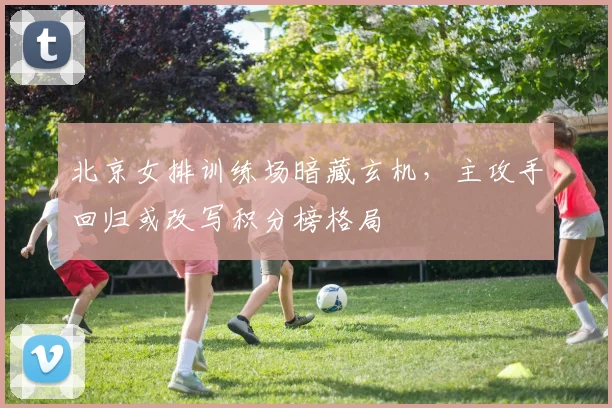 北京女排训练场暗藏玄机，主攻手回归或改写积分榜格局