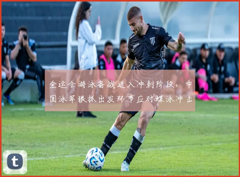 全运会游泳备战进入冲刺阶段，中国泳军狠抓出发环节应对蝶泳冲击波