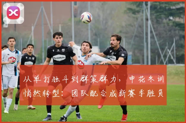 从单打独斗到群策群力，申花冬训悄然转型：团队配合成新赛季胜负手