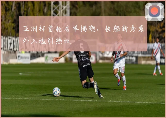 亚洲杯首轮名单揭晓，快船新秀意外入选引热议