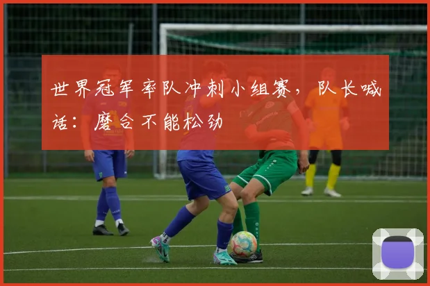 世界冠军率队冲刺小组赛，队长喊话：磨合不能松劲