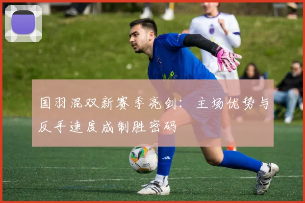 国羽混双新赛季亮剑：主场优势与反手速度成制胜密码
