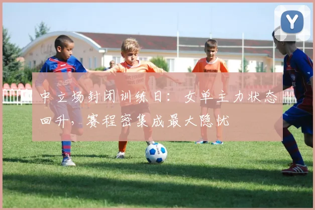 中立场封闭训练日：女单主力状态回升，赛程密集成最大隐忧