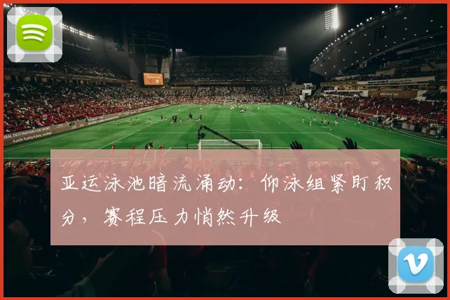 亚运泳池暗流涌动：仰泳组紧盯积分，赛程压力悄然升级