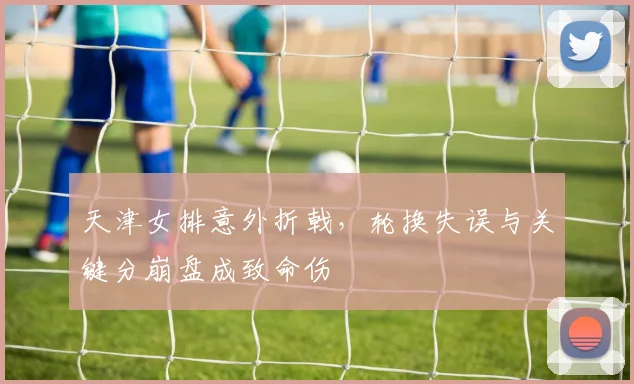 天津女排意外折戟，轮换失误与关键分崩盘成致命伤