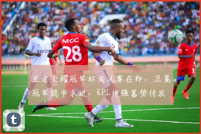 王者荣耀冠军杯淘汰赛在即，卫冕冠军稳中求进，KPL诸强蓄势待发