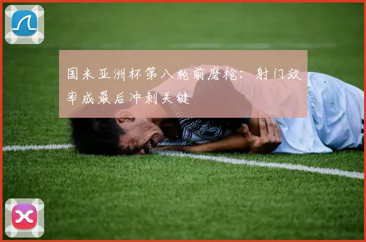 国米亚洲杯第八轮前磨枪：射门效率成最后冲刺关键