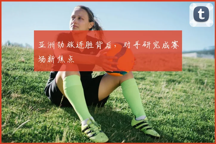 亚洲劲旅连胜背后，对手研究成赛场新焦点