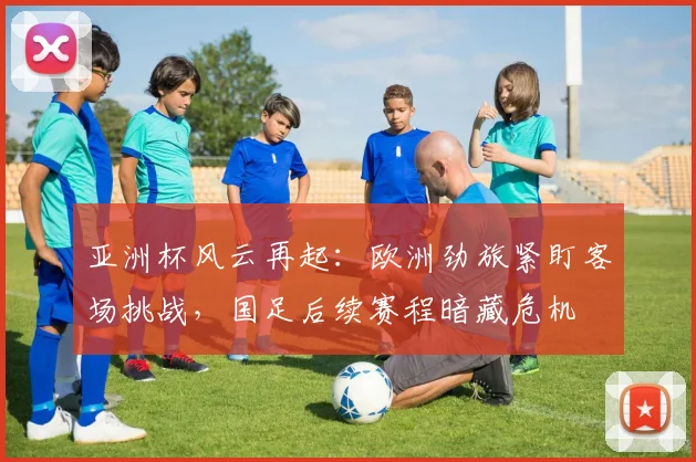 亚洲杯风云再起：欧洲劲旅紧盯客场挑战，国足后续赛程暗藏危机