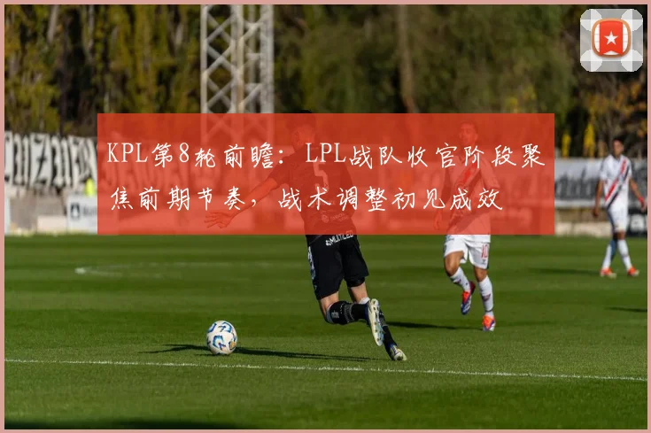 KPL第8轮前瞻：LPL战队收官阶段聚焦前期节奏，战术调整初见成效