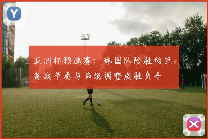 亚洲杯预选赛：韩国队险胜约旦，备战节奏与临场调整成胜负手
