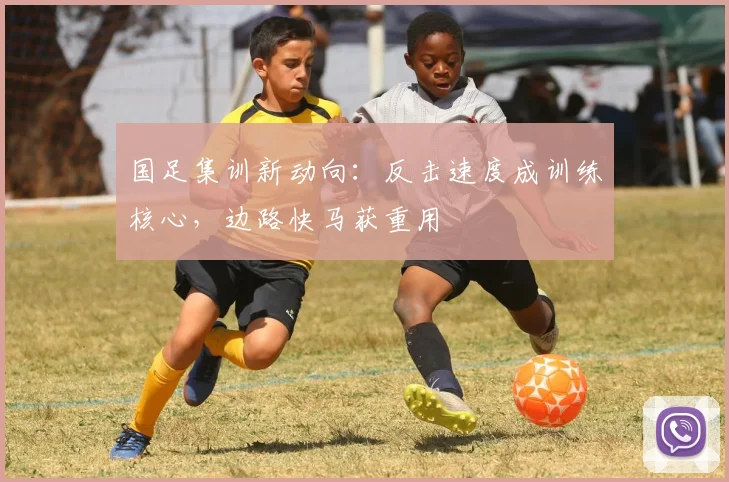 国足集训新动向：反击速度成训练核心，边路快马获重用