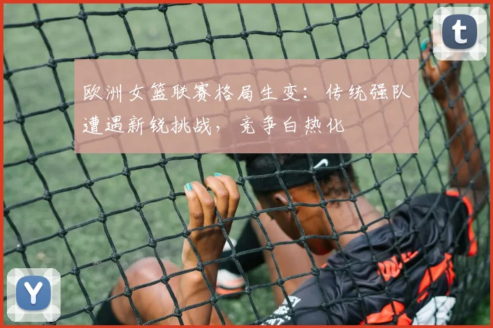 欧洲女篮联赛格局生变：传统强队遭遇新锐挑战，竞争白热化
