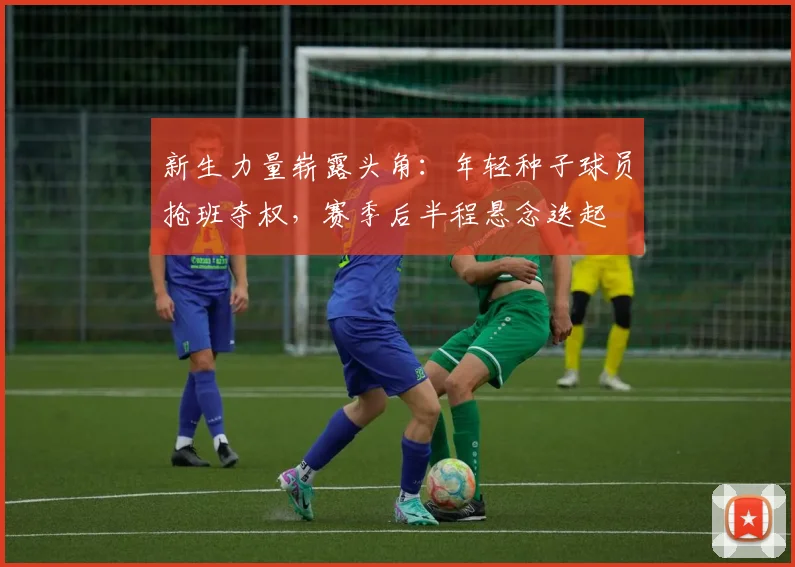 新生力量崭露头角：年轻种子球员抢班夺权，赛季后半程悬念迭起