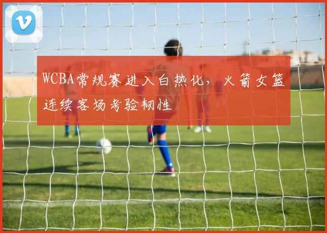 WCBA常规赛进入白热化，火箭女篮连续客场考验韧性