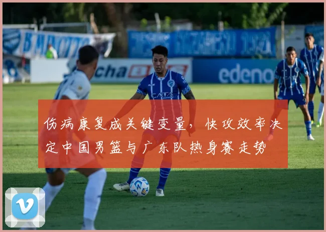 伤病康复成关键变量，快攻效率决定中国男篮与广东队热身赛走势