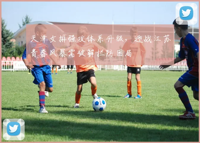 天津女排强攻体系升级，迎战江苏青春风暴需破解拦防困局