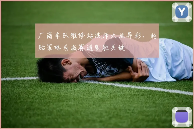 厂商车队维修站技师大放异彩，轮胎策略或成赛道制胜关键